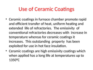 Use of Ceramic Coatings
• Ceramic coatings in furnace chamber promote rapid
and efficient transfer of heat, uniform heating and
extended life of refractories. The emissivity of
conventional refractories decreases with increase in
temperature whereas for ceramic coatings it
increases. This outstanding property has been
exploited for use in hot face insulation.
• Ceramic coatings are high emissivity coatings which
when applied has a long life at temperatures up to
1350°C
 