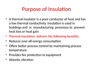 Purpose of Insulation
• A thermal insulator is a poor conductor of heat and has
a low thermal conductivity. Insulation is used in
buildings and in manufacturing processes to prevent
heat loss or heat gain
• Thermal insulation delivers the following benefits:
• Reduces over-all energy consumption
• Offers better process control by maintaining process
temperature.
• Provides fire protection to equipment
• Absorbs vibration
 