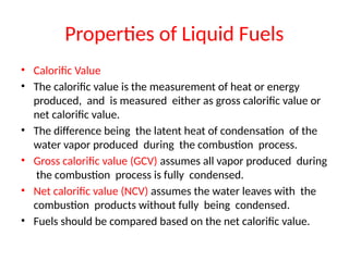 Properties of Liquid Fuels
• Calorific Value
• The calorific value is the measurement of heat or energy
produced, and is measured either as gross calorific value or
net calorific value.
• The difference being the latent heat of condensation of the
water vapor produced during the combustion process.
• Gross calorific value (GCV) assumes all vapor produced during
the combustion process is fully condensed.
• Net calorific value (NCV) assumes the water leaves with the
combustion products without fully being condensed.
• Fuels should be compared based on the net calorific value.
 