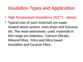 Insulation Types and Application
• High Temperature Insulations (325° C - above)
• Typical uses of such materials are super
heated steam system, oven dryer and furnaces
etc. The most extensively used materials in
this range are Asbestos, Calcium Silicate,
Mineral Fibre, Mica and Silica based
insulation and Ceramic Fibre.
 