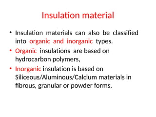 Insulation material
• Insulation materials can also be classified
into organic and inorganic types.
• Organic insulations are based on
hydrocarbon polymers,
• Inorganic insulation is based on
Siliceous/Aluminous/Calcium materials in
fibrous, granular or powder forms.
 