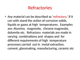 Refractories
• Any material can be described as ‘refractory,’ if it
can with stand the action of corrosive solids,
liquids or gases at high temperatures. Examples
are: Alumina, magnesite, chrome magnesite,
dolomite etc. Refractory materials are made in
varying combinations and shapes and for
different requirements of high temperature
processes carried out in metal extraction,
cement, glassmaking, manufacturing, ceramic etc
 