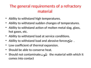 The general requirements of a refractory
material
• Ability to withstand high temperatures.
• Ability to withstand sudden changes of temperatures.
• Ability to withstand action of molten metal slag, glass,
hot gases, etc.
• Ability to withstand load at service conditions.
• Ability to withstand load and abrasive forces‫جلخ‬ .
• Low coefficient of thermal expansion.
• Should be able to conserve heat.
• Should not contaminate‫تلوث‬ the material with which it
comes into contact
 