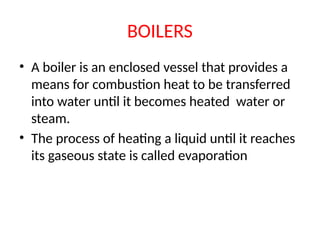 BOILERS
• A boiler is an enclosed vessel that provides a
means for combustion heat to be transferred
into water until it becomes heated water or
steam.
• The process of heating a liquid until it reaches
its gaseous state is called evaporation
 