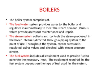 BOILERS
• The boiler system comprises of.
• The feed water system provides water to the boiler and
regulates it automatically to meet the steam demand. Various
valves provide access for maintenance and repair.
• The steam system collects and controls the steam produced in
the boiler. Steam is directed through a piping system to the
point of use. Throughout the system, steam pressure is
regulated using valves and checked with steam pressure
gauges.
• The fuel system includes all equipment used to provide fuel to
generate the necessary heat. The equipment required in the
fuel system depends on the type of fuel used in the system.
 