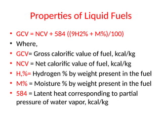 Properties of Liquid Fuels
• GCV = NCV + 584 ((9H2% + M%)/100)
• Where,
• GCV= Gross calorific value of fuel, kcal/kg
• NCV = Net calorific value of fuel, kcal/kg
• H,%= Hydrogen % by weight present in the fuel
• M% = Moisture % by weight present in the fuel
• 584 = Latent heat corresponding to partial
pressure of water vapor, kcal/kg
 