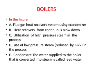 BOILERS
• In the figure
• A. Flue gas heat recovery system using economizer
• B. Heat recovery from continuous blow down
• C. Utilization of high pressure steam in the
process
• D. use of low pressure steam (reduced by PRV) in
the process
• E. Condensate The water supplied to the boiler
that is converted into steam is called feed water
 