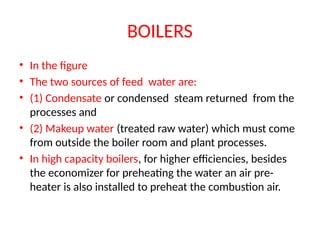 BOILERS
• In the figure
• The two sources of feed water are:
• (1) Condensate or condensed steam returned from the
processes and
• (2) Makeup water (treated raw water) which must come
from outside the boiler room and plant processes.
• In high capacity boilers, for higher efficiencies, besides
the economizer for preheating the water an air pre-
heater is also installed to preheat the combustion air.
 