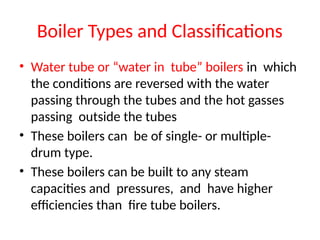 Boiler Types and Classifications
• Water tube or “water in tube” boilers in which
the conditions are reversed with the water
passing through the tubes and the hot gasses
passing outside the tubes
• These boilers can be of single- or multiple-
drum type.
• These boilers can be built to any steam
capacities and pressures, and have higher
efficiencies than fire tube boilers.
 