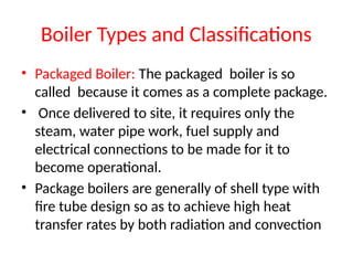 Boiler Types and Classifications
• Packaged Boiler: The packaged boiler is so
called because it comes as a complete package.
• Once delivered to site, it requires only the
steam, water pipe work, fuel supply and
electrical connections to be made for it to
become operational.
• Package boilers are generally of shell type with
fire tube design so as to achieve high heat
transfer rates by both radiation and convection
 