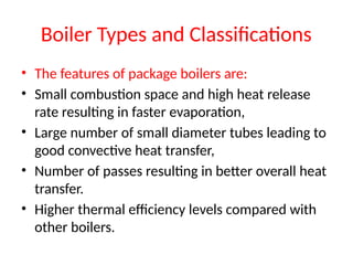 Boiler Types and Classifications
• The features of package boilers are:
• Small combustion space and high heat release
rate resulting in faster evaporation,
• Large number of small diameter tubes leading to
good convective heat transfer,
• Number of passes resulting in better overall heat
transfer.
• Higher thermal efficiency levels compared with
other boilers.
 