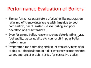 Performance Evaluation of Boilers
• The performance parameters of a boiler like evaporation
ratio and efficiency deteriorate with time due to poor
combustion, heat transfer surface fouling and poor
operation and maintenance.
• Even for a new boiler, reasons such as deteriorating ‫تدهور‬
fuel quality, water quality etc, can result in poor boiler
performance.
• Evaporation ratio trending and Boiler efficiency tests help
to find out the deviation of boiler efficiency from the rated
values and target problem areas for corrective action
 