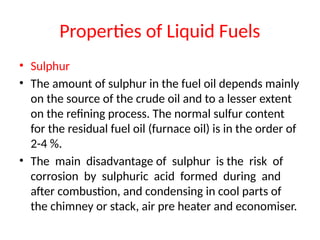 Properties of Liquid Fuels
• Sulphur
• The amount of sulphur in the fuel oil depends mainly
on the source of the crude oil and to a lesser extent
on the refining process. The normal sulfur content
for the residual fuel oil (furnace oil) is in the order of
2-4 %.
• The main disadvantage of sulphur is the risk of
corrosion by sulphuric acid formed during and
after combustion, and condensing in cool parts of
the chimney or stack, air pre heater and economiser.
 