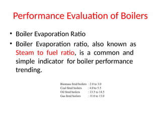 Performance Evaluation of Boilers
• Boiler Evaporation Ratio
• Boiler Evaporation ratio, also known as
Steam to fuel ratio, is a common and
simple indicator for boiler performance
trending.
 