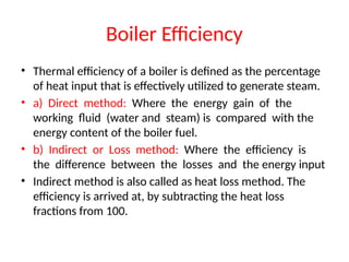 Boiler Efficiency
• Thermal efficiency of a boiler is defined as the percentage
of heat input that is effectively utilized to generate steam.
• a) Direct method: Where the energy gain of the
working fluid (water and steam) is compared with the
energy content of the boiler fuel.
• b) Indirect or Loss method: Where the efficiency is
the difference between the losses and the energy input
• Indirect method is also called as heat loss method. The
efficiency is arrived at, by subtracting the heat loss
fractions from 100.
 