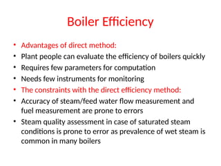 Boiler Efficiency
• Advantages of direct method:
• Plant people can evaluate the efficiency of boilers quickly
• Requires few parameters for computation
• Needs few instruments for monitoring
• The constraints with the direct efficiency method:
• Accuracy of steam/feed water flow measurement and
fuel measurement are prone to errors
• Steam quality assessment in case of saturated steam
conditions is prone to error as prevalence of wet steam is
common in many boilers
 
