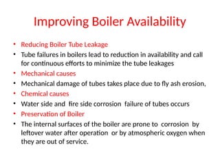 Improving Boiler Availability
• Reducing Boiler Tube Leakage
• Tube failures in boilers lead to reduction in availability and call
for continuous efforts to minimize the tube leakages
• Mechanical causes
• Mechanical damage of tubes takes place due to fly ash erosion,
• Chemical causes
• Water side and fire side corrosion failure of tubes occurs
• Preservation of Boiler
• The internal surfaces of the boiler are prone to corrosion by
leftover water after operation or by atmospheric oxygen when
they are out of service.
 