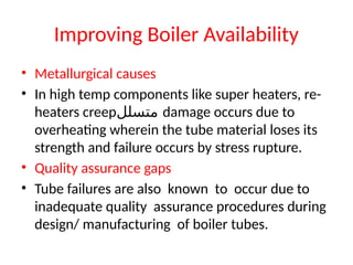 Improving Boiler Availability
• Metallurgical causes
• In high temp components like super heaters, re-
heaters creep‫متسلل‬ damage occurs due to
overheating wherein the tube material loses its
strength and failure occurs by stress rupture.
• Quality assurance gaps
• Tube failures are also known to occur due to
inadequate quality assurance procedures during
design/ manufacturing of boiler tubes.
 