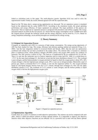 2453, Page 2
International Refrigeration and Air Conditioning Conference at Purdue, July 12-15, 2010
linked as calculation tools in this paper. The multi-objective genetic algorithm (GA) was used to solve the
superstructure model. Finally the results obtained agreed well with the experiment data.
Based on the TSI ideas above, energy-saving opportunities are discussed. The air separation system is simulated
based on the industrial data by using ASPEN PLUS. According to the simulation results, the actual operating
performance and exergy efficiency of major equipment are analyzed. The major problems of this process are
discovered. Then an improved air separation process is proposed with procedures and utilities coupled. The exergy
and pinch analysis are done for the new process. It is shown that the energy consumption can be 7.55MW lower than
the original process through the technical retrofit and the energy efficiency can be raised by 27.21%. Based on
energy integration technology, seven unified principles are summarized for energy-saving.
2. Theory Summary
2.1 Original Air Separation Process
Cryogenic air separation unit (ASU) is a process of high energy consumption. The energy-saving opportunity of
ASU has been studied for long. The exergy efficiency and structure packing method are analyzed (Yong et al.,
2002). And the heat integration method is reviewed (Smith and Klosek, 2001). But the total site optimization
combined with utilities has not been considered in the studies above. The referred ASU is located in a chemical
plant in northwest China, which produces nitrogen (99.999% purity) and oxygen (98% purity) for synthesis of
ammonia. The ASU process is shown in Fig.1. The feed air is compressed by the air compressor K1 to 6.45 bar.
Then it is sent into the molecular sieve to remove impurities such as water and CO2. After it is cooled down to
í171ć by the main heat exchanger E1, the feed air is sent into the lower distillation column C1-C1. The overhead
is pure nitrogen, and the bottom product is oxygen-enriched air liquid in which the oxygen purity is about 38%. 60%
of pure nitrogen is fed into high-pressure nitrogen cycle, 40% is sent out as nitrogen product. Meanwhile a part of
process gas, which is extracted from C1-C1 column, is sent into the expansion turbine T1. The oxygen-enriched
liquid air and liquid nitrogen fraction from the C1-C1 column, through heat exchanger E2, flow into the upper
distillation column C1-C2. The overhead of C1-C2 column is waste nitrogen, and the bottom product is liquid
oxygen which is fed into the high-pressure oxygen cycle.
Figure 1. Original air separation process
2.2 Optimization Algorithm
Usually there are a series of solutions in multi-objective optimization. The solution can not be compared with each
other, which is called non-inferior solution or Pareto optimal solution. It is impossible to improve one objective
function while other objective functions are not affected. GA is a powerful tool to deal with the Pareto optimal
 