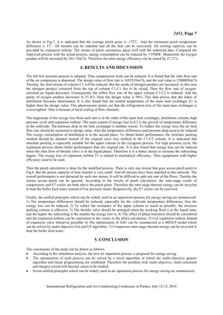 2453, Page 7
International Refrigeration and Air Conditioning Conference at Purdue, July 12-15, 2010
As shown in Fig.7, it is indicated that the average pinch point is -172ć. And the minimum pinch temperature
difference is 3ć. All streams can be matched and all the heat can be recovered. All cooling captivity can be
provided by expansion turbine. The results of pinch calculation agree well with the industrial data. Compared the
improved process with the actual process, energy consumption can be reduced by 7.55MW. Meanwhile the oxygen
product will be increased by 2011 Nm3
/h. Therefore the total energy efficiency can be raised by 27.21%.
4. RESULTS AND DISCUSSION
The full low pressure process is adopted. Thus compression work can be reduced. It is found that the inlet flow rate
of the air compressor is abnormal. The design value of flow rate is 169291Nm3
/h, and the real value is 150000Nm3
/h.
Thereby, the feed stream of column C1 will be reduced. But the needs of nitrogen product are increased. In this case
the nitrogen product extracted from the top of column C1-C1 has to be raised. Then the flow rate of oxygen-
enriched air liquid decreases. Consequently the reflux flow rate of the upper column C1-C2 is reduced. And the
purity of oxygen product decreases to 97.4%. Here the design value is 98%. This data proves that the status of
distillation becomes deteriorated. It is also found that the central temperature of the main heat exchanger E1 is
higher than the design value. This phenomenon points out that the refrigeration loss of the main heat exchanger is
overweighted. That is because of local scaling of flow channels.
The magnitude of the exergy loss from each unit is in the order of the main heat exchanger, distillation column, high
pressure cycle and expansion turbine. The main reason of exergy loss in E1 is the growth of temperature difference
in the cold-side. The pressure drop in the heat exchanger is another reason. To reduce the exergy loss, the air feed
flow rate should be increased to design value. Also the temperature differences and pressure drop need to be reduced.
The exergy consumption of distillation is in the second place. To obtain better performance, the structure packing
method should be adopted instead of the original sieve tray method in the C1-C2 column. It is indicated that
structure packing is especially suitable for the upper column in the cryogenic process. For high pressure cycle, the
expansion process shows better performance than the original one. It is also found that exergy loss can be reduced
when the inlet flow of throttle valve is in the liquid phase. Therefore it is a better choice to increase the subcooling
degree. The exergy loss of expansion turbine T1 is related to mechanical efficiency. Thus equipments with higher
efficiency need to be used.
Then the pinch calculation is done for the modified process. There is only one stream that goes across pinch point in
Fig.6. But the power capacity of heat transfer is very small. And all streams have been matched in this network. The
overall performance is not detracted by such one stream. It will be difficult to split any one of the flows. Thereby the
stream across pinch can be ignored. According to the results of pinch calculation, the inter-stage cooler of
compressors and E7 cooler are both above the pinch point. Therefore the inter-stage thermal energy can be recycled
to heat the boiler feed water instead of low pressure steam. Respectively, the E7 cooler can be removed.
Finally, the unified principles which can be widely used in air separation process for energy-saving are summarized.
1) The temperature differences should be reduced, especially for the cold-side temperature differences, thus the
exergy loss can be reduced; 2) To reduce the resistance of the upper column as much as possible, the structure
packing column is effective; 3) The throttle valve should be arranged when the working fluid is at the liquid state,
and the higher the subcooling is the smaller the exergy loss is; 4) The effect of phase transition should be considered
and the expansion turbine can be equivalent to the cooler in the pinch calculation; 5) Use expansion turbine instead
of expansion valve whenever possible; 6) The optimization of ASU can be summarized as a MINLP model which
can be solved by multi-objective GA and LP algorithm; 7) Compressor inter-stage thermal energy can be recycled to
heat the boiler feed water.
5. CONCLUSION
The conclusions of the study can be drawn as follows.
x According to the simulation analysis, the new air separation process is proposed for energy saving.
x The optimization of such process can be solved by a novel algorithm in which the multi-objective genetic
algorithm and linear programming are combined. Therefore the problem with multi-objective, multi-constraint
and integers mixed will become easier to be studied.
x Seven unified principles which can be widely used in air separation process for energy-saving are summarized.
 