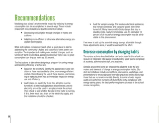 14
Recommendations
Modifying your school’s environmental impact by reducing its energy
consumption can be accomplished in several ways. These include:
(make both lines clickable and lead to contents in detail)
•	 Decreasing consumption through changes in habits and
customs
•	 Adopting more-efficient or otherwise alternative energy pro-
duction technologies
While both options complement each other, a good place to start is
addressing the community’s habits and customs to lower power con-
sumption. The importance of making even modest changes, such as
turning off lights or electrical appliances whenever not in use, is great:
consumption can drop as much as 30 percent.
The first actions to take when designing a program for saving energy
and boosting efficiency at school are:
•	 Based on the inventory, identify the appliances in poor con-
dition or those replaceable by other, more energy-efficient
models. Discontinuing the use of these devices, and remov-
ing or replacing them has an immediate impact on energy
use and efficiency.
•	 Audit drains on electricity. To do this, all lights must be
turned off, all electrical appliances disconnected, and no
electricity should be used in any place inside the school.
Then check to see whether the disc in the meter is running.
If it is, there must be a drain on the electricity supply, and
the installation should be checked.
•	 Audit for vampire energy. This involves electrical appliances
that remain connected and consume power even when
turned off. Many have small indicator lamps that stay in
standby mode, ready for immediate use. An estimated 10
percent of all household energy consumption may be attrib-
utable to this phenomenon.
If we were to add up the potential energy savings attainable through
these adjustments alone, it would be well worth the effort.
Decrease consumption by changing habits
The various actions described below can be included in the school cur-
riculum or integrated into special projects led by work teams comprised
of students, administrative staff, and teachers.
Schools around the world are empowering students to be the pro-
moters and stewards of change in energy consumption habits. Stu-
dent-led initiatives include competitions, discussions, workshops, and
presentations to encourage good everyday practices and to discourage
those that are not environmentally friendly. In some schools, regular
audits are performed by teams of students to verify compliance with
energy-saving plans; the best-performing teams or areas of the school
receive recognition.
 