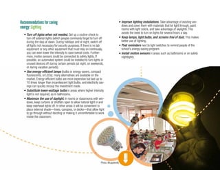 17
Recommendations for saving
energy: Lighting
•	Turn off lights when not needed. Set up a routine check to
turn off exterior lights (which people commonly forget to turn off
during the day) at dawn. During holidays and at night, switch off
all lights not necessary for security purposes. If there is no lab
equipment or any other equipment that must stay on continually,
you can even lower the intensity to save overall costs. Further-
more, motion sensors could be connected to safety lights. If
possible, an automated system could be installed to turn lights or
unused devices off during certain periods (at night, on weekends,
or during vacation periods).
•	Use energy-efficient lamps (bulbs or energy savers, compact
fluorescents, or LEDs); many alternatives are available on the
market. Energy-efficient bulbs are more expensive but last up to
10 times longer than incandescent light bulbs, and electricity sav-
ings can quickly recoup the investment made.
•	Substitute lower-wattage bulbs in areas where higher intensity
light is not required, as in bathrooms.
•	Maximize the use of daylight. In rooms or classrooms with win-
dows, keep curtains or shutters open to allow natural light in and
keep overhead lights off. In other areas it will be convenient to
place external shade—trees, canopies, or decks—that allow light
to go through without dazzling or making it uncomfortable to work
inside the classroom.
•	Improve lighting installations. Take advantage of existing win-
dows and cover them with materials that let light through, paint
rooms with light colors, and take advantage of skylights. This
avoids the need to turn on lights for several hours a day.
•	Keep lamps, light bulbs, and screens free of dust. This makes
better use of lighting.
•	Post reminders next to light switches to remind people of the
school’s energy-saving program.
•	Install motion sensors in areas such as bathrooms or on safety
nightlights.
Photo: Mcapdevila
 