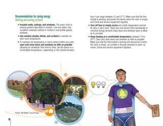 18
Recommendations for saving energy:
Heating and cooling systems
•	Insulate walls, ceilings, and windows. The green roofs or
vertical gardens described in module 7 are one option. Use
insulation materials outlined in module 3 and double-glazed
windows.
•	Use window shades, blinds, and curtains to maintain an
even room temperature.
•	To maintain the temperature in rooms where chillers are used,
open and close doors and windows as little as possible
(allowing for ventilation from time to time). Set the device to a
comfortable temperature—depending on the outside tempera-
ture it can range between 22 and 27°C. Make sure that the ther-
mostat is working, disconnect the device when the room is empty,
and check and service equipment regularly.
•	Turn off fans in empty rooms and install independent controls
for fans in each room. Clean fans and service them periodically to
minimize energy demand. Keep doors and windows open to allow
air to circulate.
•	Keep heating at a comfortable temperature, between 19 to
20°C. Open and close doors and windows as little as possible.
Make sure that the thermostat is working and disconnect it when
the room is empty. Let sunlight in through windows to warm up
rooms. Check and service equipment regularly.
Photos: INFONAVIT, TonyTheTiger
18
 