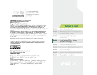 Modules in the Toolkit
Module 1 What Is Climate Change?
Module 2 Motivating the School Community to Rise
Up against Climate Change
Module 3 Environmentally Friendly School
Infrastructure
Module 4 Energy Savings, Efficient Use, and
Alternative Technologies
Module 5 Sustainable Water Management
Module 6 Comprehensive Solid Waste Management
Module 7 School Green Areas
Module 8 Selecting and Using Sustainable Materials
Module 9 Managing Risk in the School
Elaborated by Maria Robles, Emma Näslund-Hadley,
María Clara Ramos, and Juan Roberto Paredes.
Editor: Steven Kennedy.
Design and illustration: Sebastián Sanabria.
Copyright © 2015 Inter-American Development Bank. This work is licensed under a Creative
Commons IGO 3.0 Attribution-NonCommercial-NoDerivatives (CC-IGO BY-NC-ND 3.0 IGO)
license (http://creativecommons.org/licenses/by-nc-nd/3.0/igo/legalcode) and may be
reproduced with attribution to the IDB and for any non-commercial purpose. No derivative work
is allowed.
Any dispute related to the use of the works of the IDB that cannot be settled amicably shall
be submitted to arbitration pursuant to the UNCITRAL rules. The use of the IDB’s name for
any purpose other than for attribution, and the use of IDB’s logo shall be subject to a separate
written license agreement between the IDB and the user and is not authorized as part of this
CC-IGO license.
Note that link provided above includes additional terms and conditions of the license.
The opinions expressed in this publication are those of the authors and do not necessarily
reflect the views of the Inter-American Development Bank, its Board of Directors, or the
countries they represent.
Cataloging-in-Publication data provided by the
Inter-American Development Bank
Felipe Herrera Library
Energy: savings, efficient use, and alternative technologies / Marina Robles,
Emma Näslund-Hadley, María Clara Ramos, Juan Roberto Paredes.
p. cm.
Includes bibliographic references.
1. Climatic changes—Latin America.  2. Education—Latin America.  3. Energy conservation—
Latin America.  I. Robles, Marina.  II. Näslund-Hadley, Emma.  III. Ramos, María Clara.  IV.
Paredes. Juan Roberto.  V. Inter-American Development Bank. Education Division.
IDB-BR-161
A school-centered edu-
cational initiative of the
Inter-American Develop-
ment Bank
2015
 