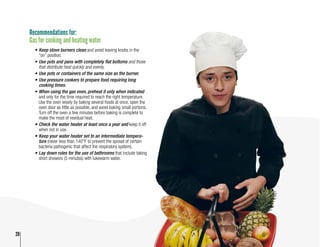 20
Recommendations for:
Gas for cooking and heating water
•	Keep stove burners clean and avoid leaving knobs in the
“on” position.
•	Use pots and pans with completely flat bottoms and those
that distribute heat quickly and evenly.
•	Use pots or containers of the same size as the burner.
•	Use pressure cookers to prepare food requiring long
cooking times.
•	When using the gas oven, preheat it only when indicated
and only for the time required to reach the right temperature.
Use the oven wisely by baking several foods at once, open the
oven door as little as possible, and avoid baking small portions.
Turn off the oven a few minutes before baking is complete to
make the most of residual heat.
•	Check the water heater at least once a year and keep it off
when not in use.
•	Keep your water heater set to an intermediate tempera-
ture (never less than 140°F to prevent the spread of certain
bacteria pathogenic that affect the respiratory system).
•	Lay down rules for the use of bathrooms that include taking
short showers (5 minutes) with lukewarm water.
20
 