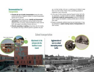 21
Recommendations for:
Transportation
School transportation
•	Promote the use of public transportation among the entire
school community, or organize a system of school transportation
agreed upon by parents.
•	In highly populated urban schools, identify and disseminate
alternatives to avoid bottlenecks during student arrival and
departure times. To do this, arrival and departure areas could be
built, road support committees formed, and so on.
•	Promote carpooling or walking among those who live nearby.
For example, each day a different parent or guardian can pick-
up—on foot, by bike, or by car—a small group of children to take
them to or from school. Check if this is something possible to
implement in your community.
•	In the case of urban schools requiring frequent contact with offic-
es, businesses, or people located at a distance, encourage use
of electronic media for communication among the respective
staff in charge and establish a weekly activities plan to minimize
trips made.
•	Despite considerable additional planning and organization, it may
be worthwhile to explore sharing means of transportation with
other schools.
Photo: Asden Awards
 