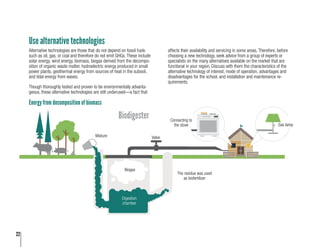 22
Use alternative technologies
Alternative technologies are those that do not depend on fossil fuels
such as oil, gas, or coal and therefore do not emit GHGs. These include
solar energy, wind energy, biomass, biogas derived from the decompo-
sition of organic waste matter, hydroelectric energy produced in small
power plants, geothermal energy from sources of heat in the subsoil,
and tidal energy from waves.
Though thoroughly tested and proven to be environmentally advanta-
geous, these alternative technologies are still underused—a fact that
Valve
The residue was used as
biofertilizer
Mixture
Biodigester
Biogas
Digestion
chamber
Connecting to
the stove
Gas Lamp
affects their availability and servicing in some areas. Therefore, before
choosing a new technology, seek advice from a group of experts or
specialists on the many alternatives available on the market that are
functional in your region. Discuss with them the characteristics of the
alternative technology of interest, mode of operation, advantages and
disadvantages for the school, and installation and maintenance re-
quirements.
Mixture
Biogas
Valve
The residue was used
as biofertilizer
Gas lamp
Connecting to
the stove
Digestion
chamber
Energy from decomposition of biomass
Biodigester
 