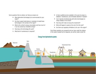 23
Energy from hydroelectric plants
Reservoir
Dam
Generator
Turbine
Transformer
Transmission lines
Water
Inlet
Small hydropower plant
Some questions that an adviser can help you answer are:
•	 What alternative technologies are recommended for your
region?
•	 Are there support alternatives or subsidies to install these
technologies in the schools of the region?
•	 What is the school’s energy consumption and how much of
it can be covered by renewable energy?
•	 How long is the technology life cycle?
•	 What kind of maintenance is required?
•	 Is there qualified service available in the area for proper in-
stallation, maintenance, and immediate attention if needed?
•	 Can it operate simultaneously with other technologies al-
ready installed in the school?
•	 How long will it take to recoup the investment?
•	 What will happen to waste at the end of its life cycle?
•	 Are there any regulatory limitations to its use in the region?
Once these questions are answered and you have made the analysis
of the needs revealed by the diagnosis, you will be ready to plan the
Reservoir
Water
intake
Dam
Turbine
Generator
Transformer
Transmission lines
 