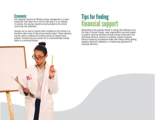 30
EconomicOne expected outcome of efficient energy management is a lower
energy bill. Even when this is not the main goal, it is an indicator
of success. Any savings should be communicated to the school
community and celebrated.
Savings can be used to improve other conditions at the school or to
transform other areas of high environmental impact. These indicators
may be useful in seeking out funding sources to support future
projects. Transforming your school into an environmentally friendly
space is a continual process.
Tips for finding
financial support
Responding to the growing interest in energy self-sufficiency and
the risks of climate change, many organizations now lend support
to projects reducing emissions through energy conservation and
optimizing efficiency. Several, for example, support programs
aimed at replacing incandescent bulbs with energy-saving lighting,
adapting electrical installations, or modernizing equipment to
maximize efficiency.
 