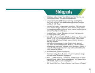 31
•	 ASE (Alliance to Save Energy). “Green Schools Road Map.”http://ase.org/
sites/default/files/nodes/253/GreenSchoolsRoadMap.pdf.
•	 European Communities. 2006. Education on Energy: Educating Tomor-
row’s Energy Consumers. http://www.managenergy.net/download/educa-
tion2005/05-0001-EN.pdf.
•	 Information on programs to change energy use patterns. FIDE (Fideicomiso
para el ahorro de energía). Guía práctica para el ahorro de energía eléctrica.
Oficinas y escuelas. México: Fideicomiso para el ahorro de energía, Colección
Guías prácticas. http://www.fide.org.mx.
•	 Fundación Reduce tu Huella. “Calculadora de carbono.”http://www.redu-
cetuhuella.org/calculadora_reduce/.
•	 National Energy Research Institute (NERI), Energy Efficiency and Conservation
Authority (EECA), and Enviroschools Foundation. No date. Energy-Efficient
Schools: A Guide for Trustees, Principals, Teachers,Students, Caretakers,
and Energy Managers. 				
http://www.enviroschools.org.nz/energy_efficient_schools_large.pdf. 		
Case studies of schools in New Zealand. Offers useful recommendations
and suggestions for promoting sustainable energy management programs in
schools. Its bibliography provides links to organizations and institutions that
support green school projects.
•	 ManagEnergy, http://www.managenergy.net/.
•	 Okehampton College, Devon, UK. “Living and Learning Sustainable Energy.”
http://www.ashden.org/winners/Okehampton10.
•	 Vignau, E.E. 2009. “Tecnología y conservación. Alternativas para las comuni-
dades del Corredor Biológico Mesoamericano México.” Serie Diálogos/Núme-
ro 4, CONABIO. http://www.biodiversidad.gob.mx/.
•	 WWF (World Wildlife Fund). “Footprint Calculator.”http://footprint.wwf.org.uk/.
Bibliography
 