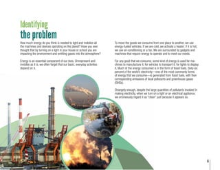 6
Identifying
the problem
To move the goods we consume from one place to another, we use
energy-fueled vehicles. If we are cold, we activate a heater; if it is hot,
we use air-conditioning or a fan. We are surrounded by gadgets and
machines that require energy to operate and to meet our needs.
For any good that we consume, some kind of energy is used for ma-
chines to manufacture it, for vehicles to transport it, for lights to display
it. Much of the energy consumed is in the form of fossil fuels. Sixty-six
percent of the world’s electricity—one of the most commonly forms
of energy that we consume—is generated from fossil fuels, with their
corresponding emissions of local pollutants and greenhouse gases
(GHGs).
Strangely enough, despite the large quantities of pollutants involved in
making electricity, when we turn on a light or an electrical appliance,
we erroneously regard it as “clean” just because it appears so.
How much energy do you think is needed to light and mobilize all
the machines and devices operating on the planet? Have you ever
thought that by turning on a light in your house or school you are
impacting the environment and emitting gases into the atmosphere?
Energy is an essential component of our lives. Omnipresent and
invisible as it is, we often forget that our basic, everyday activities
depend on it.
6
 