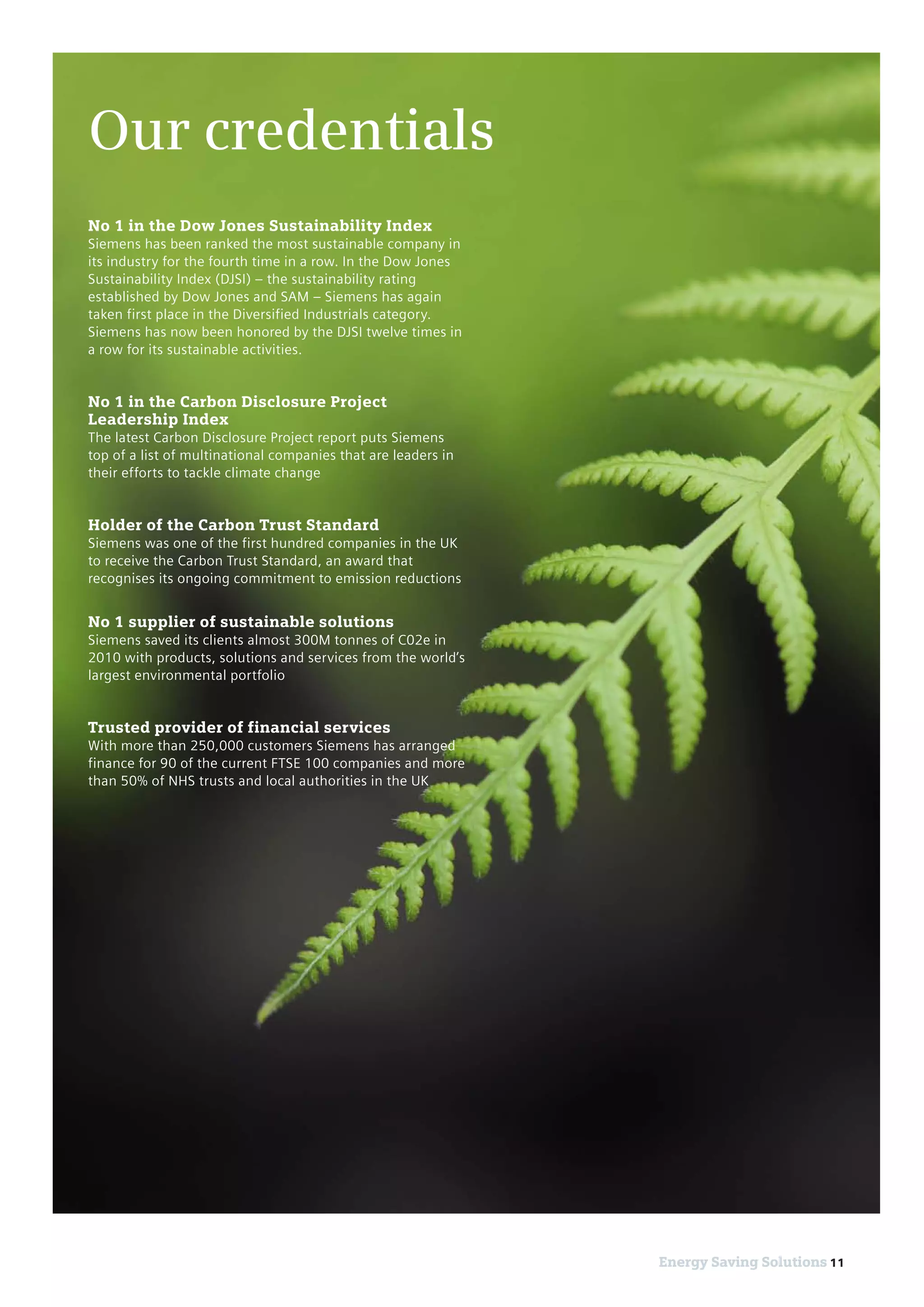 11Energy Saving Solutions 11Energy Saving Solutions
No 1 in the Dow Jones Sustainability Index
Siemens has been ranked the most sustainable company in
its industry for the fourth time in a row. In the Dow Jones
Sustainability Index (DJSI) – the sustainability rating
established by Dow Jones and SAM – Siemens has again
taken first place in the Diversified Industrials category.
Siemens has now been honored by the DJSI twelve times in
a row for its sustainable activities.
No 1 in the Carbon Disclosure Project
Leadership Index
The latest Carbon Disclosure Project report puts Siemens
top of a list of multinational companies that are leaders in
their efforts to tackle climate change
Holder of the Carbon Trust Standard
Siemens was one of the first hundred companies in the UK
to receive the Carbon Trust Standard, an award that
recognises its ongoing commitment to emission reductions
No 1 supplier of sustainable solutions
Siemens saved its clients almost 300M tonnes of C02e in
2010 with products, solutions and services from the world’s
largest environmental portfolio
Trusted provider of financial services
With more than 250,000 customers Siemens has arranged
finance for 90 of the current FTSE 100 companies and more
than 50% of NHS trusts and local authorities in the UK
Our credentials
 