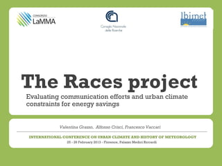 The Races project
Evaluating communication efforts and urban climate
constraints for energy savings


            Valentina Grasso, Alfonso Crisci, Francesco Vaccari

INTERNATIONAL CONFERENCE ON URBAN CLIMATE AND HISTORY OF METEOROLOGY
               25 - 26 February 2013 - Florence, Palazzo Medici Riccardi
 