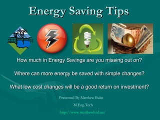 Energy Saving Tips How much in Energy Savings are you missing out on? Where can more energy be saved with simple changes? What low cost changes will be a good return on investment? Presented By Matthew Bulat  M.Eng.Tech http://www.matthewb.id.au/   