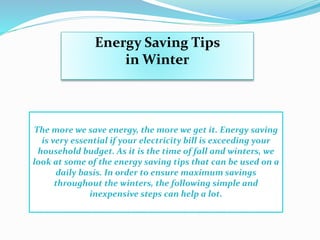 Energy Saving Tips
in Winter
The more we save energy, the more we get it. Energy saving
is very essential if your electricity bill is exceeding your
household budget. As it is the time of fall and winters, we
look at some of the energy saving tips that can be used on a
daily basis. In order to ensure maximum savings
throughout the winters, the following simple and
inexpensive steps can help a lot.
 