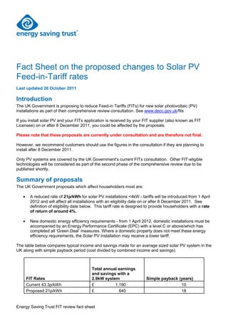 Fact Sheet on the proposed changes to Solar PV
Feed-in-Tariff rates
Last updated 26 October 2011

Introduction
The UK Government is proposing to reduce Feed-in Tariffs (FITs) for new solar photovoltaic (PV)
installations as part of their comprehensive review consultation. See www.decc.gov.uk/fits

If you install solar PV and your FITs application is received by your FIT supplier (also known as FIT
Licensee) on or after 8 December 2011, you could be affected by the proposals.

Please note that these proposals are currently under consultation and are therefore not final.

However, we recommend customers should use the figures in the consultation if they are planning to
install after 8 December 2011.

Only PV systems are covered by the UK Government's current FITs consultation. Other FIT-eligible
technologies will be considered as part of the second phase of the comprehensive review due to be
published shortly.

Summary of proposals
The UK Government proposals which affect householders most are:

       A reduced rate of 21p/kWh for solar PV installations <4kW - tariffs will be introduced from 1 April
       2012 and will affect all installations with an eligibility date on or after 8 December 2011. See
       definition of eligibility date below. This tariff rate is designed to provide householders with a rate
       of return of around 4%.

       New domestic energy efficiency requirements - from 1 April 2012, domestic installations must be
       accompanied by an Energy Performance Certificate (EPC) with a level C or above/which has
       completed all „Green Deal‟ measures. Where a domestic property does not meet these energy
       efficiency requirements, the Solar PV installation may receive a lower tariff.

The table below compares typical income and savings made for an average sized solar PV system in the
UK along with simple payback period (cost divided by combined income and savings)



                                          Total annual earnings
                                          and savings with a
     FIT Rates                            2.9kW system                  Simple payback (years)
     Current 43.3p/kWh                    £          1,190                              10
     Proposed 21p/kWh                     £            640                              18


Energy Saving Trust FIT review fact sheet
 
