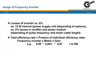 22.02.20193
Usage of Frequency Inverter
NORD
 Losses of inverter ca. 5%:
ca. 15 W internal (power supply unit (depending of options),
ca. 5% losses in rectifier and power module
(depending of pulse frequency and motor cable lenght)
 Total efficiency rate = Product of individual efficiency rates
Frequency inverter x Motor x Gear
e.g. 0,95 * 0,853 * 0,97 = 0,786
 