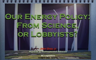 Our Energy Policy:
  From Science,
  or Lobbyists?
              John Droz, jr.
     Physicist & Environmental Advocate

                NC Legislators
             11/28/11 (rev: 12/3/11)
 