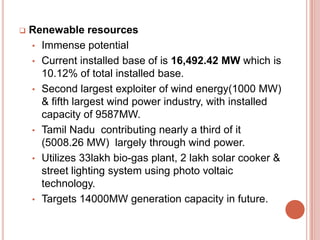 

Renewable resources
• Immense potential
• Current installed base of is 16,492.42 MW which is
10.12% of total installed base.
• Second largest exploiter of wind energy(1000 MW)
& fifth largest wind power industry, with installed
capacity of 9587MW.
• Tamil Nadu contributing nearly a third of it
(5008.26 MW) largely through wind power.
• Utilizes 33lakh bio-gas plant, 2 lakh solar cooker &
street lighting system using photo voltaic
technology.
• Targets 14000MW generation capacity in future.

 