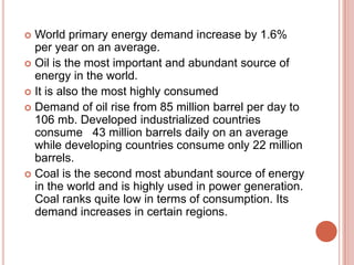 World primary energy demand increase by 1.6%
per year on an average.
 Oil is the most important and abundant source of
energy in the world.
 It is also the most highly consumed
 Demand of oil rise from 85 million barrel per day to
106 mb. Developed industrialized countries
consume 43 million barrels daily on an average
while developing countries consume only 22 million
barrels.
 Coal is the second most abundant source of energy
in the world and is highly used in power generation.
Coal ranks quite low in terms of consumption. Its
demand increases in certain regions.


 