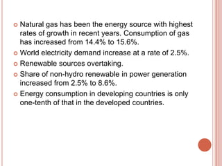 Natural gas has been the energy source with highest
rates of growth in recent years. Consumption of gas
has increased from 14.4% to 15.6%.
 World electricity demand increase at a rate of 2.5%.
 Renewable sources overtaking.
 Share of non-hydro renewable in power generation
increased from 2.5% to 8.6%.
 Energy consumption in developing countries is only
one-tenth of that in the developed countries.


 