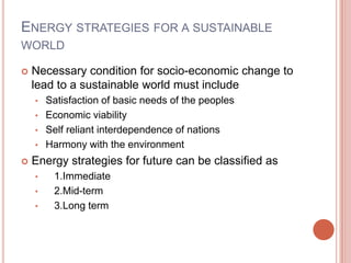 ENERGY STRATEGIES FOR A SUSTAINABLE
WORLD


Necessary condition for socio-economic change to
lead to a sustainable world must include
•

Satisfaction of basic needs of the peoples
• Economic viability
• Self reliant interdependence of nations
• Harmony with the environment


Energy strategies for future can be classified as
•
•
•

1.Immediate
2.Mid-term
3.Long term

 
