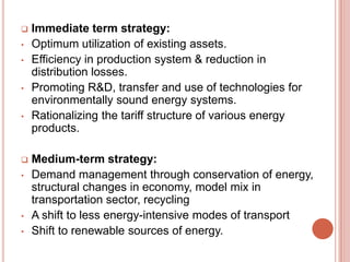 
•
•
•
•


•

•
•

Immediate term strategy:
Optimum utilization of existing assets.
Efficiency in production system & reduction in
distribution losses.
Promoting R&D, transfer and use of technologies for
environmentally sound energy systems.
Rationalizing the tariff structure of various energy
products.
Medium-term strategy:
Demand management through conservation of energy,
structural changes in economy, model mix in
transportation sector, recycling
A shift to less energy-intensive modes of transport
Shift to renewable sources of energy.

 