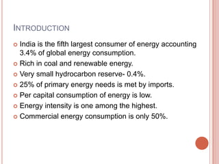 INTRODUCTION
India is the fifth largest consumer of energy accounting
3.4% of global energy consumption.
 Rich in coal and renewable energy.
 Very small hydrocarbon reserve- 0.4%.
 25% of primary energy needs is met by imports.
 Per capital consumption of energy is low.
 Energy intensity is one among the highest.
 Commercial energy consumption is only 50%.


 