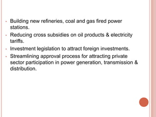 •

•

•
•

Building new refineries, coal and gas fired power
stations.
Reducing cross subsidies on oil products & electricity
tariffs.
Investment legislation to attract foreign investments.
Streamlining approval process for attracting private
sector participation in power generation, transmission &
distribution.

 