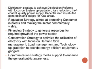 

Distribution strategy to achieve Distribution Reforms
with focus on System up gradation, loss reduction, theft
control, quality power supply, Decentralized distributed
generation and supply for rural areas.



Regulation Strategy aimed at protecting Consumer
interests and making the sector commercially
viable.
Financing Strategy to generate resources for
required growth of the power sector.
Conservation Strategy to optimize the utilization of
electricity with focus on Demand Side
management, Load management and Technology
up gradation to provide energy efficient equipment /
gadgets.
Communication Strategy media support to enhance
the general public awareness.






 